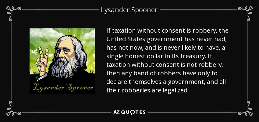 If taxation without consent is robbery, the United States government has never had, has not now, and is never likely to have, a single honest dollar in its treasury. If taxation without consent is not robbery, then any band of robbers have only to declare themselves a government, and all their robberies are legalized. - Lysander Spooner