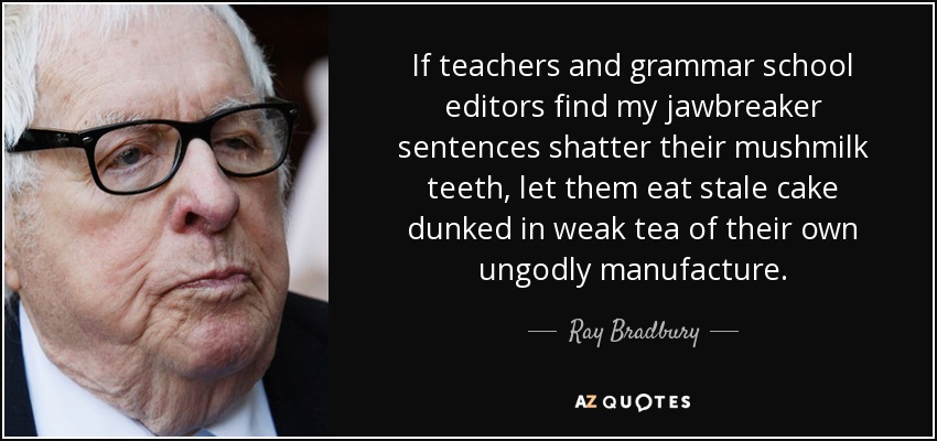 If teachers and grammar school editors find my jawbreaker sentences shatter their mushmilk teeth, let them eat stale cake dunked in weak tea of their own ungodly manufacture. - Ray Bradbury