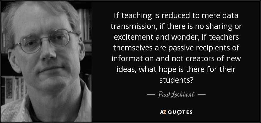 If teaching is reduced to mere data transmission, if there is no sharing or excitement and wonder, if teachers themselves are passive recipients of information and not creators of new ideas, what hope is there for their students? - Paul Lockhart
