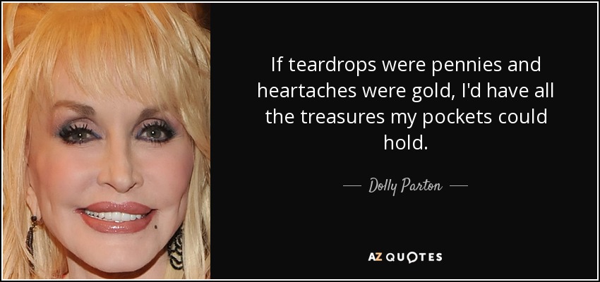 If teardrops were pennies and heartaches were gold, I'd have all the treasures my pockets could hold. - Dolly Parton