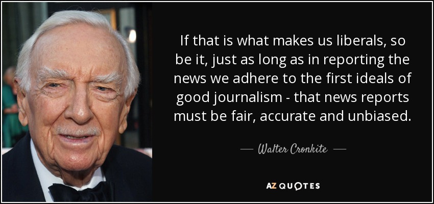 If that is what makes us liberals, so be it, just as long as in reporting the news we adhere to the first ideals of good journalism - that news reports must be fair, accurate and unbiased. - Walter Cronkite