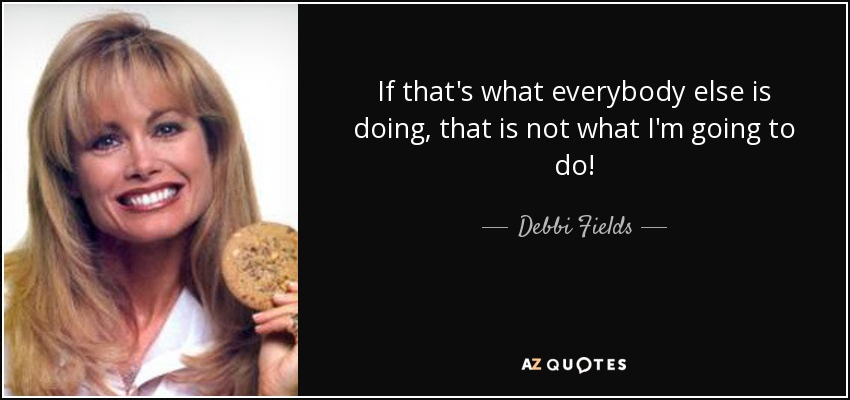 If that's what everybody else is doing, that is not what I'm going to do! - Debbi Fields