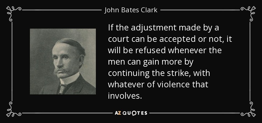 If the adjustment made by a court can be accepted or not, it will be refused whenever the men can gain more by continuing the strike, with whatever of violence that involves. - John Bates Clark