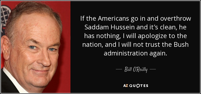 If the Americans go in and overthrow Saddam Hussein and it's clean, he has nothing, I will apologize to the nation, and I will not trust the Bush administration again. - Bill O'Reilly