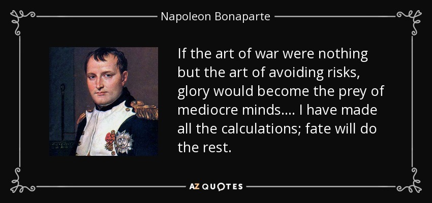 If the art of war were nothing but the art of avoiding risks, glory would become the prey of mediocre minds.... I have made all the calculations; fate will do the rest. - Napoleon Bonaparte