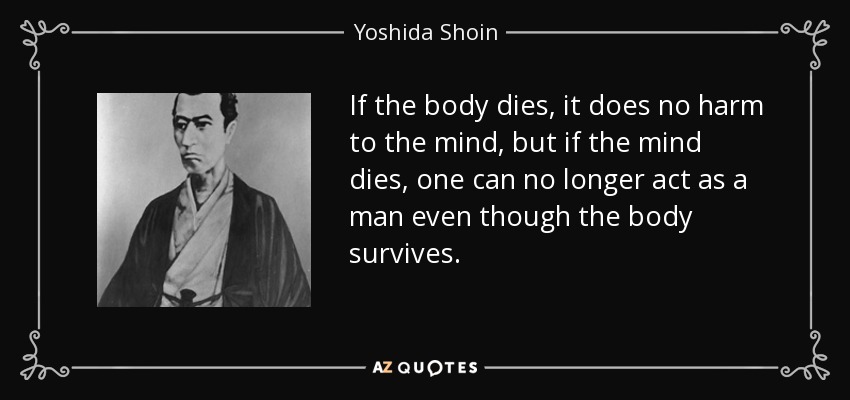 If the body dies, it does no harm to the mind, but if the mind dies, one can no longer act as a man even though the body survives. - Yoshida Shoin