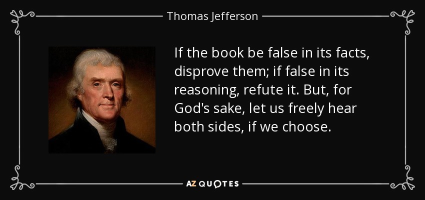 If the book be false in its facts, disprove them; if false in its reasoning, refute it. But, for God's sake, let us freely hear both sides, if we choose. - Thomas Jefferson