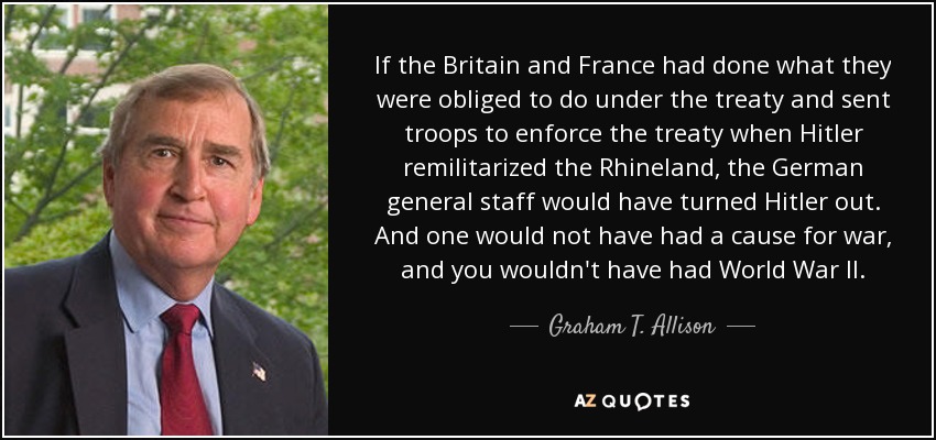 If the Britain and France had done what they were obliged to do under the treaty and sent troops to enforce the treaty when Hitler remilitarized the Rhineland, the German general staff would have turned Hitler out. And one would not have had a cause for war, and you wouldn't have had World War II. - Graham T. Allison