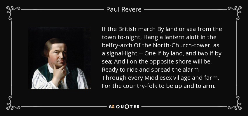 If the British march By land or sea from the town to-night, Hang a lantern aloft in the belfry-arch Of the North-Church-tower, as a signal-light,-- One if by land, and two if by sea; And I on the opposite shore will be, Ready to ride and spread the alarm Through every Middlesex village and farm, For the country-folk to be up and to arm. - Paul Revere