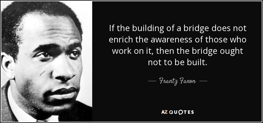 If the building of a bridge does not enrich the awareness of those who work on it, then the bridge ought not to be built. - Frantz Fanon