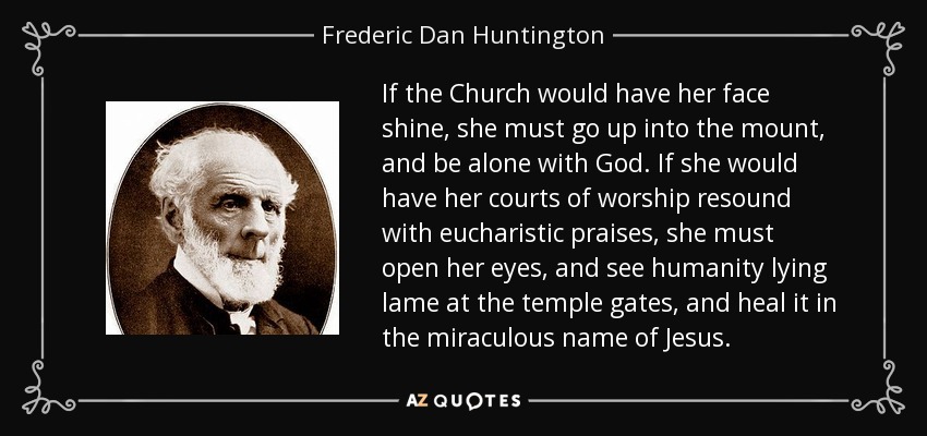 If the Church would have her face shine, she must go up into the mount, and be alone with God. If she would have her courts of worship resound with eucharistic praises, she must open her eyes, and see humanity lying lame at the temple gates, and heal it in the miraculous name of Jesus. - Frederic Dan Huntington
