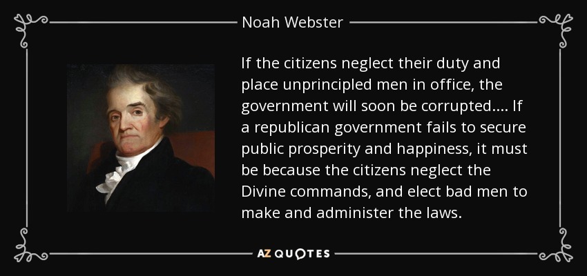 If the citizens neglect their duty and place unprincipled men in office, the government will soon be corrupted . . . . If a republican government fails to secure public prosperity and happiness, it must be because the citizens neglect the Divine commands, and elect bad men to make and administer the laws. - Noah Webster
