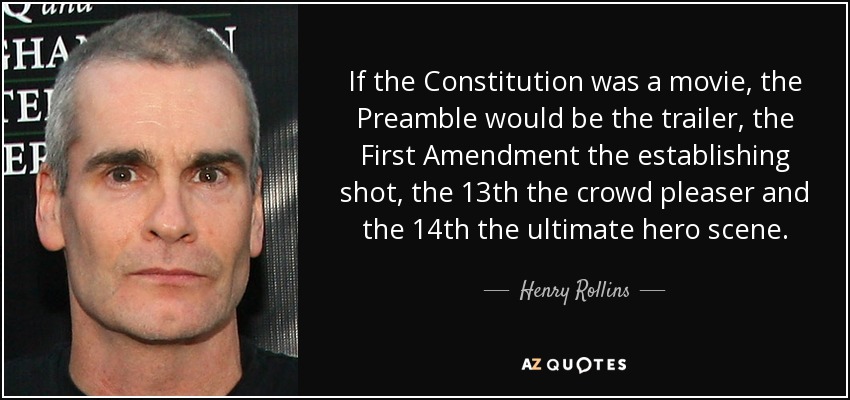 If the Constitution was a movie, the Preamble would be the trailer, the First Amendment the establishing shot, the 13th the crowd pleaser and the 14th the ultimate hero scene. - Henry Rollins