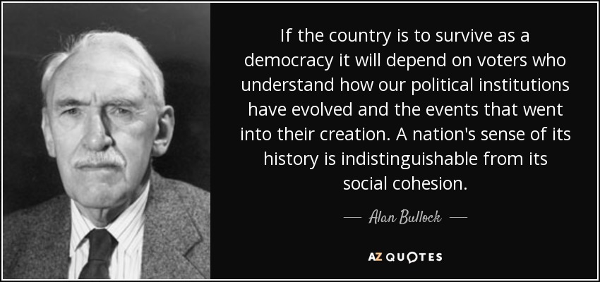 If the country is to survive as a democracy it will depend on voters who understand how our political institutions have evolved and the events that went into their creation. A nation's sense of its history is indistinguishable from its social cohesion. - Alan Bullock
