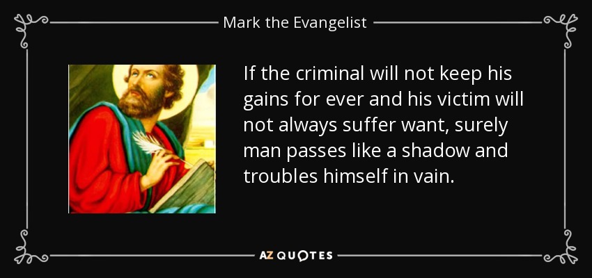 If the criminal will not keep his gains for ever and his victim will not always suffer want, surely man passes like a shadow and troubles himself in vain. - Mark the Evangelist