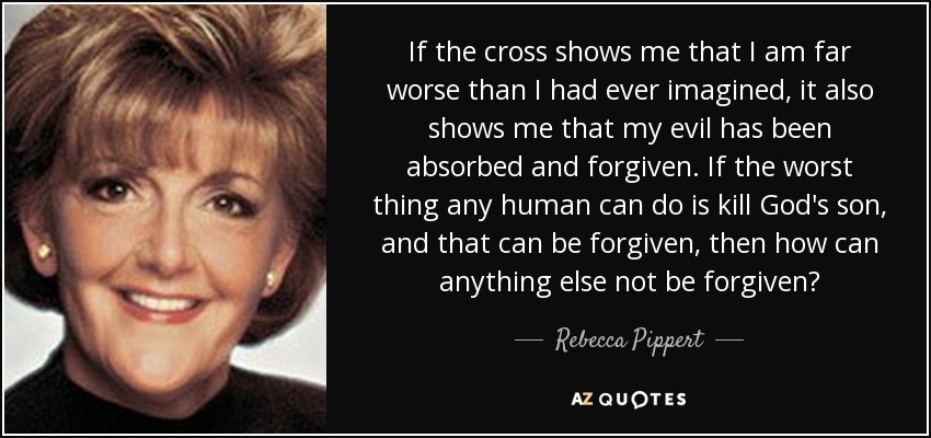 If the cross shows me that I am far worse than I had ever imagined, it also shows me that my evil has been absorbed and forgiven. If the worst thing any human can do is kill God's son, and that can be forgiven, then how can anything else not be forgiven? - Rebecca Pippert