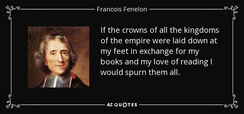 If the crowns of all the kingdoms of the empire were laid down at my feet in exchange for my books and my love of reading I would spurn them all. - Francois Fenelon