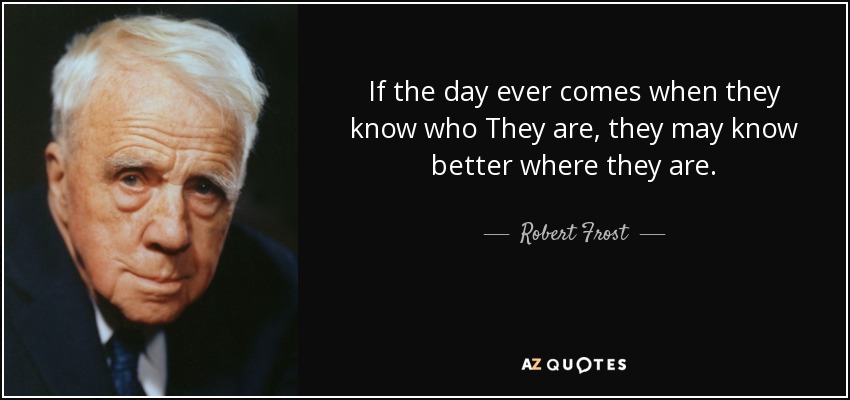 If the day ever comes when they know who They are, they may know better where they are. - Robert Frost