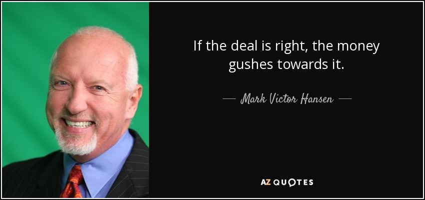 If the deal is right, the money gushes towards it. - Mark Victor Hansen