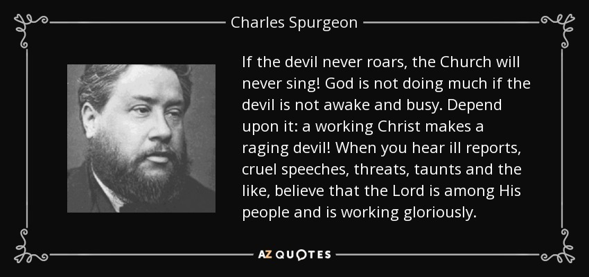 If the devil never roars, the Church will never sing! God is not doing much if the devil is not awake and busy. Depend upon it: a working Christ makes a raging devil! When you hear ill reports, cruel speeches, threats, taunts and the like, believe that the Lord is among His people and is working gloriously. - Charles Spurgeon