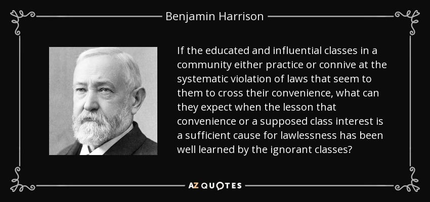 If the educated and influential classes in a community either practice or connive at the systematic violation of laws that seem to them to cross their convenience, what can they expect when the lesson that convenience or a supposed class interest is a sufficient cause for lawlessness has been well learned by the ignorant classes? - Benjamin Harrison