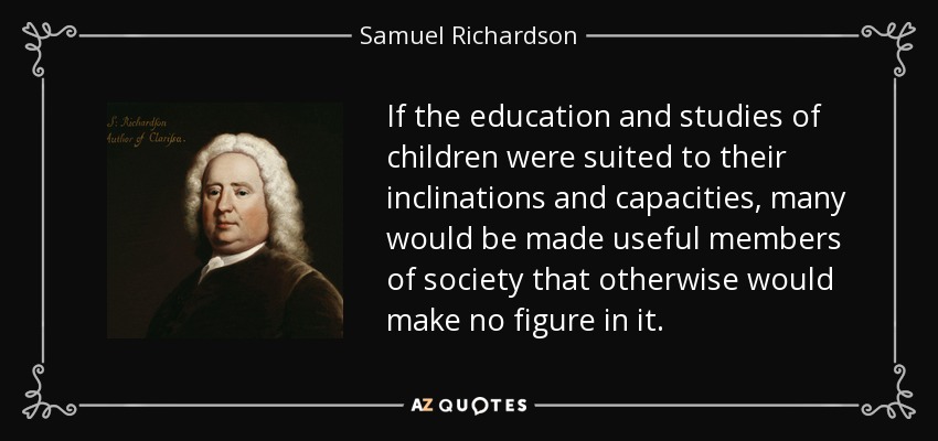 If the education and studies of children were suited to their inclinations and capacities, many would be made useful members of society that otherwise would make no figure in it. - Samuel Richardson