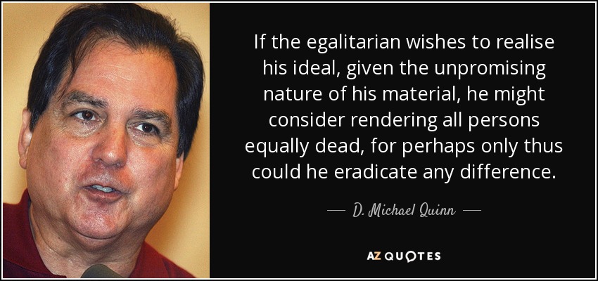 If the egalitarian wishes to realise his ideal, given the unpromising nature of his material, he might consider rendering all persons equally dead, for perhaps only thus could he eradicate any difference. - D. Michael Quinn