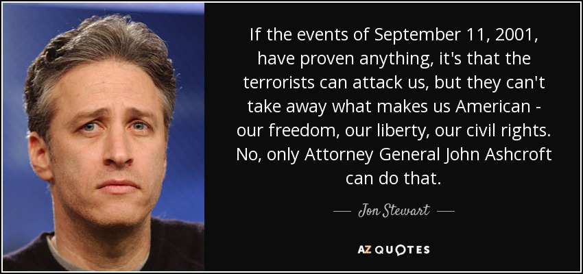 If the events of September 11, 2001, have proven anything, it's that the terrorists can attack us, but they can't take away what makes us American - our freedom, our liberty, our civil rights. No, only Attorney General John Ashcroft can do that. - Jon Stewart