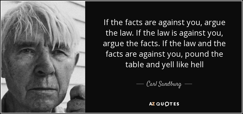If the facts are against you, argue the law. If the law is against you, argue the facts. If the law and the facts are against you, pound the table and yell like hell - Carl Sandburg
