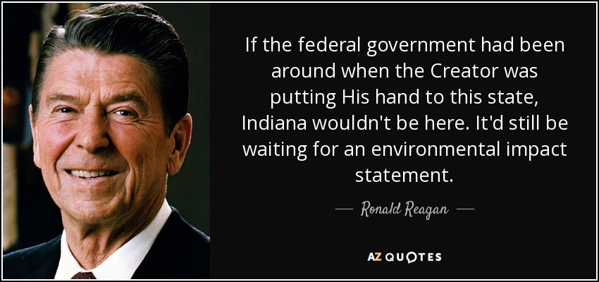 If the federal government had been around when the Creator was putting His hand to this state, Indiana wouldn't be here. It'd still be waiting for an environmental impact statement. - Ronald Reagan