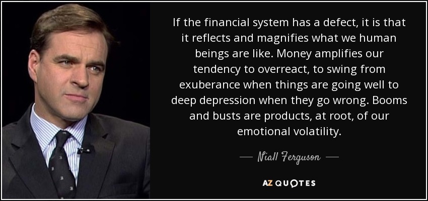 If the financial system has a defect, it is that it reflects and magnifies what we human beings are like. Money amplifies our tendency to overreact, to swing from exuberance when things are going well to deep depression when they go wrong. Booms and busts are products, at root, of our emotional volatility. - Niall Ferguson