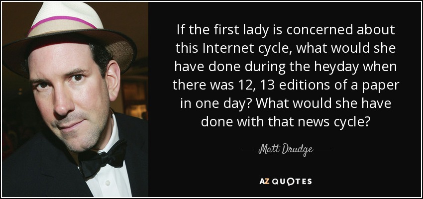 If the first lady is concerned about this Internet cycle, what would she have done during the heyday when there was 12, 13 editions of a paper in one day? What would she have done with that news cycle? - Matt Drudge