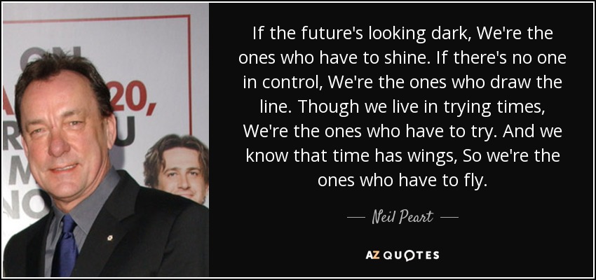 If the future's looking dark, We're the ones who have to shine. If there's no one in control, We're the ones who draw the line. Though we live in trying times, We're the ones who have to try. And we know that time has wings, So we're the ones who have to fly. - Neil Peart