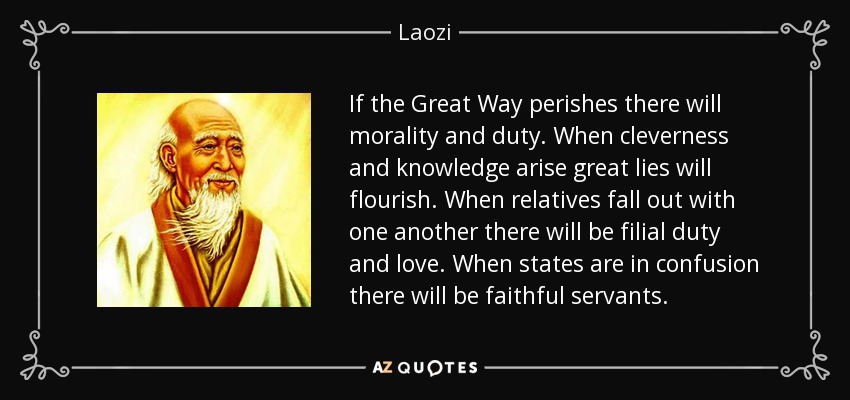 If the Great Way perishes there will morality and duty. When cleverness and knowledge arise great lies will flourish. When relatives fall out with one another there will be filial duty and love. When states are in confusion there will be faithful servants. - Laozi