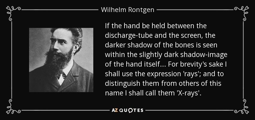 If the hand be held between the discharge-tube and the screen, the darker shadow of the bones is seen within the slightly dark shadow-image of the hand itself... For brevity's sake I shall use the expression 'rays'; and to distinguish them from others of this name I shall call them 'X-rays'. - Wilhelm Rontgen