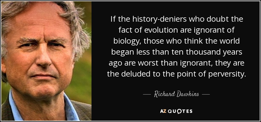 If the history-deniers who doubt the fact of evolution are ignorant of biology, those who think the world began less than ten thousand years ago are worst than ignorant, they are the deluded to the point of perversity. - Richard Dawkins