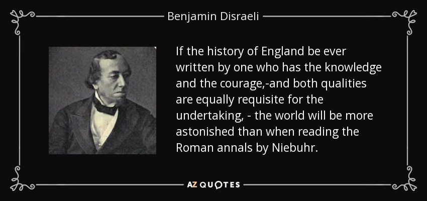 If the history of England be ever written by one who has the knowledge and the courage,-and both qualities are equally requisite for the undertaking, - the world will be more astonished than when reading the Roman annals by Niebuhr. - Benjamin Disraeli