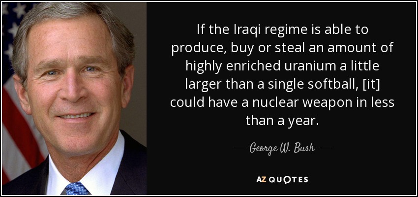 If the Iraqi regime is able to produce, buy or steal an amount of highly enriched uranium a little larger than a single softball, [it] could have a nuclear weapon in less than a year. - George W. Bush