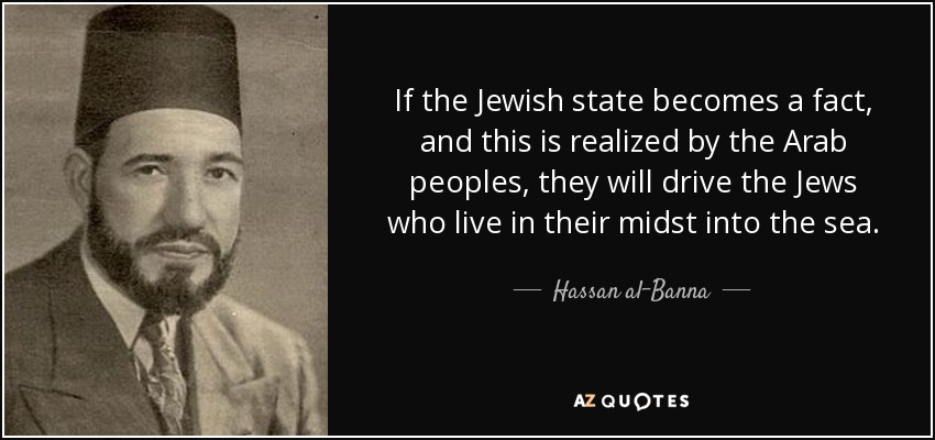 If the Jewish state becomes a fact, and this is realized by the Arab peoples, they will drive the Jews who live in their midst into the sea. - Hassan al-Banna