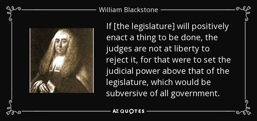 If [the legislature] will positively enact a thing to be done, the judges are not at liberty to reject it, for that were to set the judicial power above that of the legislature, which would be subversive of all government. - William Blackstone
