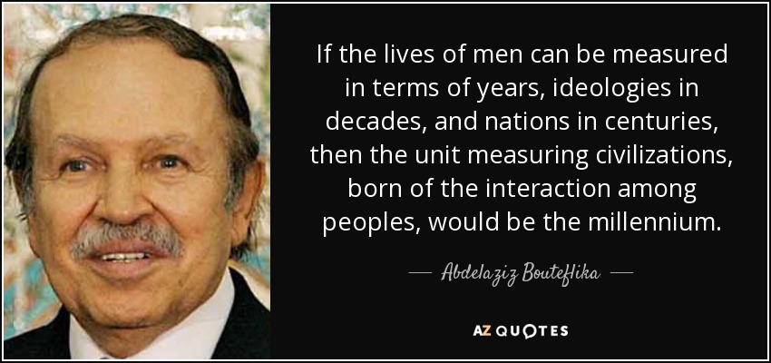 If the lives of men can be measured in terms of years, ideologies in decades, and nations in centuries, then the unit measuring civilizations, born of the interaction among peoples, would be the millennium. - Abdelaziz Bouteflika