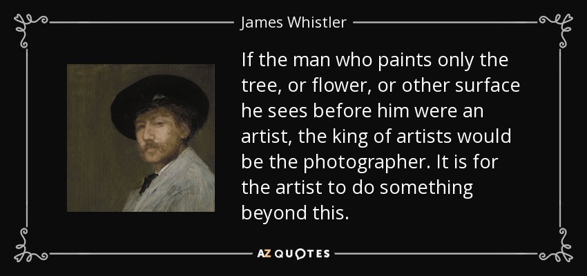 If the man who paints only the tree, or flower, or other surface he sees before him were an artist, the king of artists would be the photographer. It is for the artist to do something beyond this. - James Whistler