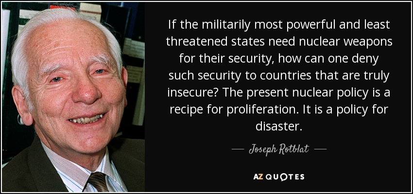 If the militarily most powerful and least threatened states need nuclear weapons for their security, how can one deny such security to countries that are truly insecure? The present nuclear policy is a recipe for proliferation. It is a policy for disaster. - Joseph Rotblat