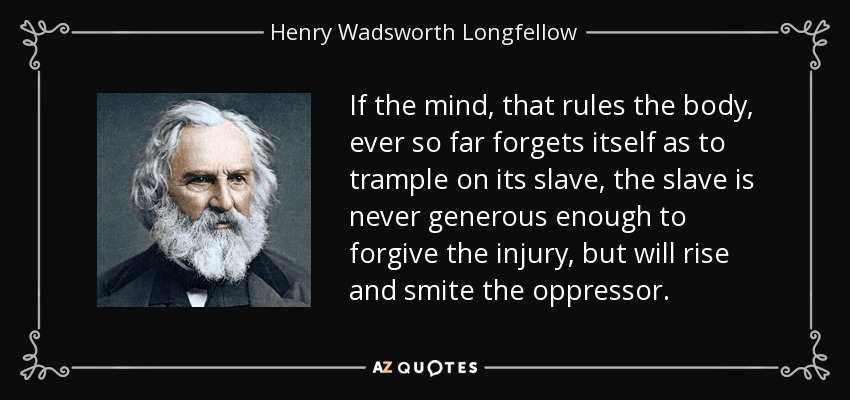 If the mind, that rules the body, ever so far forgets itself as to trample on its slave, the slave is never generous enough to forgive the injury, but will rise and smite the oppressor. - Henry Wadsworth Longfellow