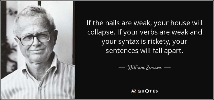 If the nails are weak, your house will collapse. If your verbs are weak and your syntax is rickety, your sentences will fall apart. - William Zinsser