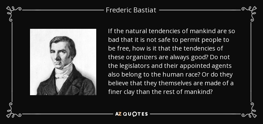 If the natural tendencies of mankind are so bad that it is not safe to permit people to be free, how is it that the tendencies of these organizers are always good? Do not the legislators and their appointed agents also belong to the human race? Or do they believe that they themselves are made of a finer clay than the rest of mankind? - Frederic Bastiat
