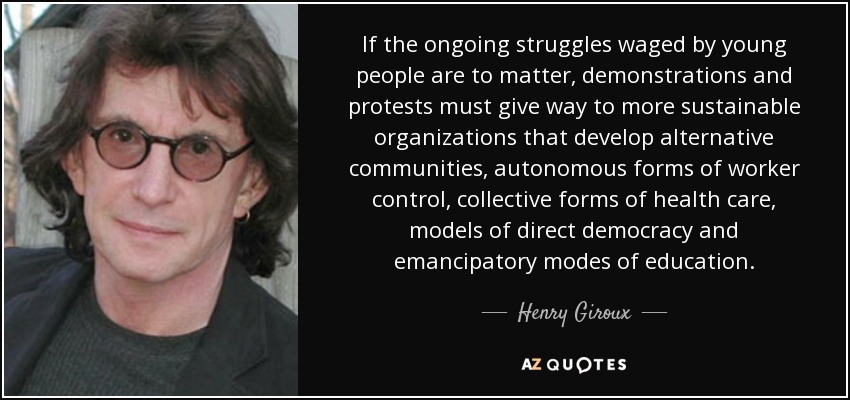 If the ongoing struggles waged by young people are to matter, demonstrations and protests must give way to more sustainable organizations that develop alternative communities, autonomous forms of worker control, collective forms of health care, models of direct democracy and emancipatory modes of education. - Henry Giroux