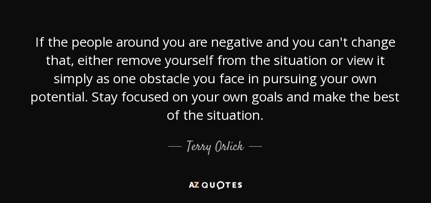 If the people around you are negative and you can't change that, either remove yourself from the situation or view it simply as one obstacle you face in pursuing your own potential. Stay focused on your own goals and make the best of the situation. - Terry Orlick