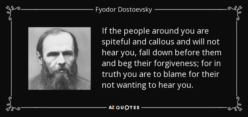 If the people around you are spiteful and callous and will not hear you, fall down before them and beg their forgiveness; for in truth you are to blame for their not wanting to hear you. - Fyodor Dostoevsky