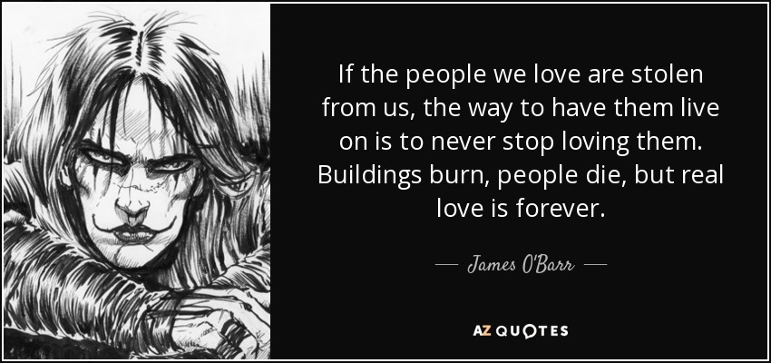 If the people we love are stolen from us, the way to have them live on is to never stop loving them. Buildings burn, people die, but real love is forever. - James O'Barr